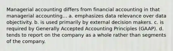 Managerial accounting differs from financial accounting in that managerial accounting... a. emphasizes data relevance over data objectivity. b. is used primarily by external decision makers. c. is required by Generally Accepted Accounting Principles​ (GAAP). d. tends to report on the company as a whole rather than segments of the company.