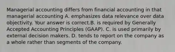 Managerial accounting differs from financial accounting in that managerial accounting A. emphasizes data relevance over data objectivity. Your answer is correct.B. is required by Generally Accepted Accounting Principles​ (GAAP). C. is used primarily by external decision makers. D. tends to report on the company as a whole rather than segments of the company.