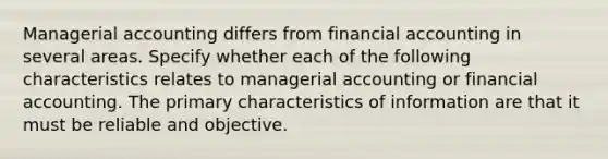 Managerial accounting differs from financial accounting in several areas. Specify whether each of the following characteristics relates to managerial accounting or financial accounting. The primary characteristics of information are that it must be reliable and objective.