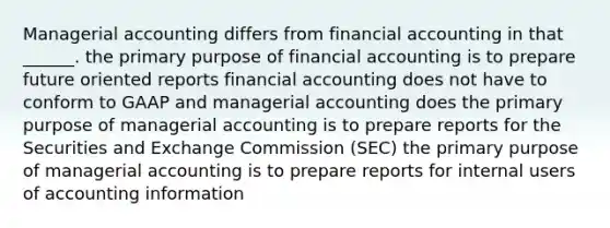 Managerial accounting differs from financial accounting in that ______. the primary purpose of financial accounting is to prepare future oriented reports financial accounting does not have to conform to GAAP and managerial accounting does the primary purpose of managerial accounting is to prepare reports for the Securities and Exchange Commission (SEC) the primary purpose of managerial accounting is to prepare reports for internal users of accounting information