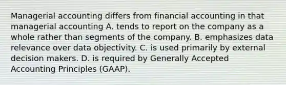 Managerial accounting differs from financial accounting in that managerial accounting A. tends to report on the company as a whole rather than segments of the company. B. emphasizes data relevance over data objectivity. C. is used primarily by external decision makers. D. is required by Generally Accepted Accounting Principles (GAAP).