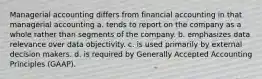 Managerial accounting differs from financial accounting in that managerial accounting a. tends to report on the company as a whole rather than segments of the company. b. emphasizes data relevance over data objectivity. c. is used primarily by external decision makers. d. is required by Generally Accepted Accounting Principles (GAAP).