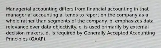 Managerial accounting differs from financial accounting in that managerial accounting a. tends to report on the company as a whole rather than segments of the company. b. emphasizes data relevance over data objectivity. c. is used primarily by external decision makers. d. is required by <a href='https://www.questionai.com/knowledge/kwjD9YtMH2-generally-accepted-accounting-principles' class='anchor-knowledge'>generally accepted accounting principles</a> (GAAP).