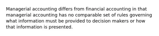 Managerial accounting differs from financial accounting in that managerial accounting has no comparable set of rules governing what information must be provided to decision makers or how that information is presented.