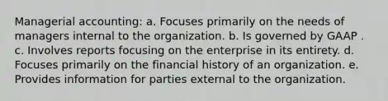 Managerial accounting: a. Focuses primarily on the needs of managers internal to the organization. b. Is governed by GAAP . c. Involves reports focusing on the enterprise in its entirety. d. Focuses primarily on the financial history of an organization. e. Provides information for parties external to the organization.