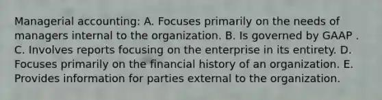 Managerial accounting: A. Focuses primarily on the needs of managers internal to the organization. B. Is governed by GAAP . C. Involves reports focusing on the enterprise in its entirety. D. Focuses primarily on the financial history of an organization. E. Provides information for parties external to the organization.