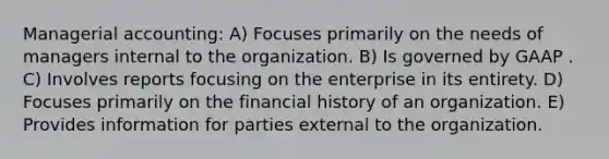 Managerial accounting: A) Focuses primarily on the needs of managers internal to the organization. B) Is governed by GAAP . C) Involves reports focusing on the enterprise in its entirety. D) Focuses primarily on the financial history of an organization. E) Provides information for parties external to the organization.