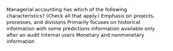 Managerial accounting has which of the following characteristics? (Check all that apply.) Emphasis on projects, processes, and divisions Primarily focuses on historical information with some predictions Information available only after an audit Internal users Monetary and nonmonetary information