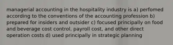 managerial accounting in the hospitality industry is a) perfomed according to the conventions of the accounting profession b) prepared for insiders and outsider c) focused principally on food and beverage cost control, payroll cost, and other direct operation costs d) used principally in strategic planning