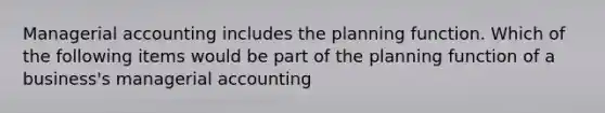 Managerial accounting includes the planning function. Which of the following items would be part of the planning function of a​ business's managerial​ accounting