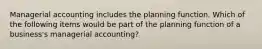 Managerial accounting includes the planning function. Which of the following items would be part of the planning function of a business's managerial accounting?