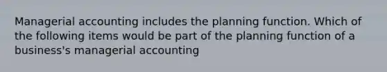 Managerial accounting includes the planning function. Which of the following items would be part of the planning function of a business's managerial accounting