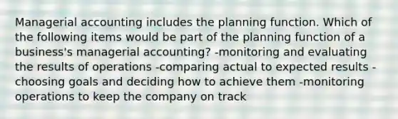 Managerial accounting includes the planning function. Which of the following items would be part of the planning function of a business's managerial accounting? -monitoring and evaluating the results of operations -comparing actual to expected results -choosing goals and deciding how to achieve them -monitoring operations to keep the company on track