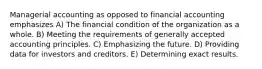 Managerial accounting as opposed to financial accounting emphasizes A) The financial condition of the organization as a whole. B) Meeting the requirements of generally accepted accounting principles. C) Emphasizing the future. D) Providing data for investors and creditors. E) Determining exact results.