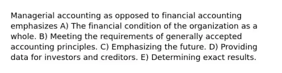 Managerial accounting as opposed to financial accounting emphasizes A) The financial condition of the organization as a whole. B) Meeting the requirements of generally accepted accounting principles. C) Emphasizing the future. D) Providing data for investors and creditors. E) Determining exact results.