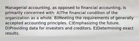 Managerial accounting, as opposed to financial accounting, is primarily concerned with: A)The financial condition of the organization as a whole. B)Meeting the requirements of generally accepted accounting principles. C)Emphasizing the future. D)Providing data for investors and creditors. E)Determining exact results.