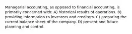 Managerial accounting, as opposed to financial accounting, is primarily concerned with: A) historical results of operations. B) providing information to investors and creditors. C) preparing the current balance sheet of the company. D) present and future planning and control.