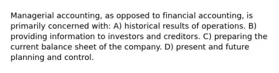 Managerial accounting, as opposed to financial accounting, is primarily concerned with: A) historical results of operations. B) providing information to investors and creditors. C) preparing the current balance sheet of the company. D) present and future planning and control.