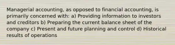 Managerial accounting, as opposed to financial accounting, is primarily concerned with: a) Providing information to investors and creditors b) Preparing the current balance sheet of the company c) Present and future planning and control d) Historical results of operations