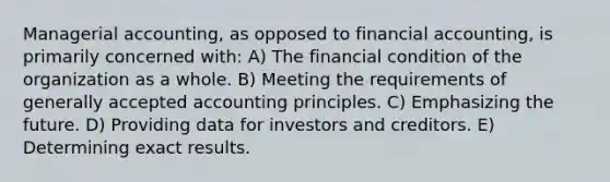 Managerial accounting, as opposed to financial accounting, is primarily concerned with: A) The financial condition of the organization as a whole. B) Meeting the requirements of generally accepted accounting principles. C) Emphasizing the future. D) Providing data for investors and creditors. E) Determining exact results.