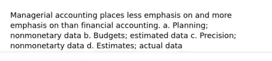 Managerial accounting places less emphasis on and more emphasis on than financial accounting. a. Planning; nonmonetary data b. Budgets; estimated data c. Precision; nonmonetarty data d. Estimates; actual data