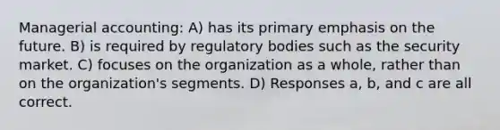 Managerial accounting: A) has its primary emphasis on the future. B) is required by regulatory bodies such as the security market. C) focuses on the organization as a whole, rather than on the organization's segments. D) Responses a, b, and c are all correct.