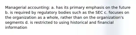 Managerial accounting: a. has its primary emphasis on the future b. is required by regulatory bodies such as the SEC c. focuses on the organization as a whole, rather than on the organization's segments d. is restricted to using historical and financial information