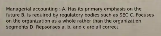 Managerial accounting : A. Has its primary emphasis on the future B. Is required by regulatory bodies such as SEC C. Focuses on the organization as a whole rather than the organization segments D. Repsonses a, b, and c are all correct