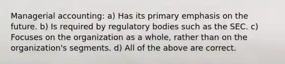 Managerial accounting: a) Has its primary emphasis on the future. b) Is required by regulatory bodies such as the SEC. c) Focuses on the organization as a whole, rather than on the organization's segments. d) All of the above are correct.