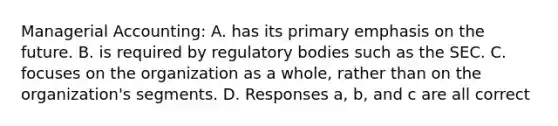 Managerial Accounting: A. has its primary emphasis on the future. B. is required by regulatory bodies such as the SEC. C. focuses on the organization as a whole, rather than on the organization's segments. D. Responses a, b, and c are all correct