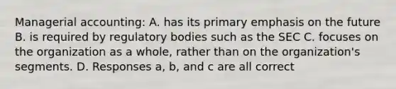 Managerial accounting: A. has its primary emphasis on the future B. is required by regulatory bodies such as the SEC C. focuses on the organization as a whole, rather than on the organization's segments. D. Responses a, b, and c are all correct