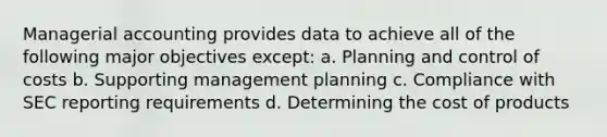 Managerial accounting provides data to achieve all of the following major objectives except: a. Planning and control of costs b. Supporting management planning c. Compliance with SEC reporting requirements d. Determining the cost of products