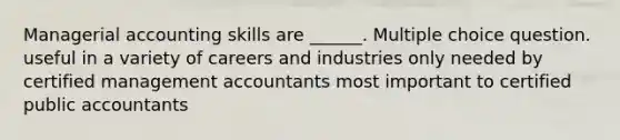 Managerial accounting skills are ______. Multiple choice question. useful in a variety of careers and industries only needed by certified management accountants most important to certified public accountants