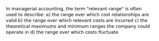 In managerial accounting, the term "relevant range" is often used to describe: a) the range over which cost relationships are valid b) the range over which relevant costs are incurred c) the theoretical maximums and minimum ranges the company could operate in d) the range over which costs fluctuate