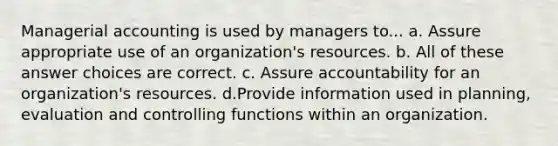 Managerial accounting is used by managers to... a. Assure appropriate use of an organization's resources. b. All of these answer choices are correct. c. Assure accountability for an organization's resources. d.Provide information used in planning, evaluation and controlling functions within an organization.