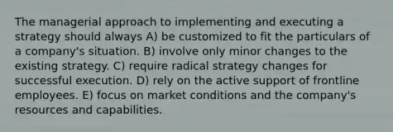 The managerial approach to implementing and executing a strategy should always A) be customized to fit the particulars of a company's situation. B) involve only minor changes to the existing strategy. C) require radical strategy changes for successful execution. D) rely on the active support of frontline employees. E) focus on market conditions and the company's resources and capabilities.