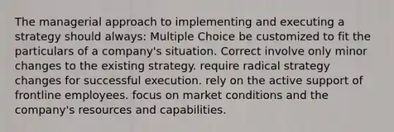 The managerial approach to implementing and executing a strategy should always: Multiple Choice be customized to fit the particulars of a company's situation. Correct involve only minor changes to the existing strategy. require radical strategy changes for successful execution. rely on the active support of frontline employees. focus on market conditions and the company's resources and capabilities.