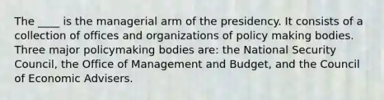 The ____ is the managerial arm of the presidency. It consists of a collection of offices and organizations of policy making bodies. Three major policymaking bodies are: the National Security Council, the Office of Management and Budget, and the Council of Economic Advisers.