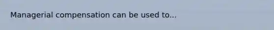 Managerial compensation can be used to...