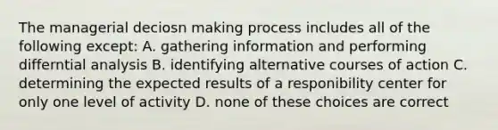 The managerial deciosn making process includes all of the following except: A. gathering information and performing differntial analysis B. identifying alternative courses of action C. determining the expected results of a responibility center for only one level of activity D. none of these choices are correct