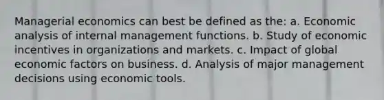 Managerial economics can best be defined as the: a. Economic analysis of internal management functions. b. Study of economic incentives in organizations and markets. c. Impact of global economic factors on business. d. Analysis of major management decisions using economic tools.