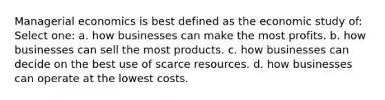 Managerial economics is best defined as the economic study of: Select one: a. how businesses can make the most profits. b. how businesses can sell the most products. c. how businesses can decide on the best use of scarce resources. d. how businesses can operate at the lowest costs.