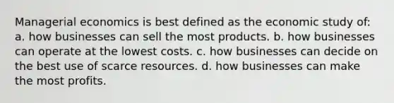 Managerial economics is best defined as the economic study of: a. how businesses can sell the most products. b. how businesses can operate at the lowest costs. c. how businesses can decide on the best use of scarce resources. d. how businesses can make the most profits.