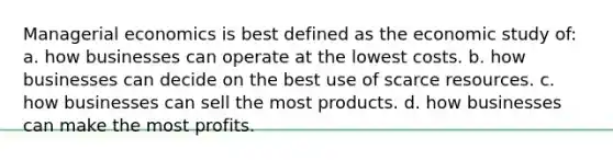 Managerial economics is best defined as the economic study of: a. how businesses can operate at the lowest costs. b. how businesses can decide on the best use of scarce resources. c. how businesses can sell the most products. d. how businesses can make the most profits.