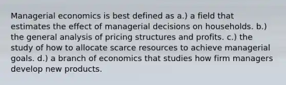 Managerial economics is best defined as a.) a field that estimates the effect of managerial decisions on households. b.) the general analysis of pricing structures and profits. c.) the study of how to allocate scarce resources to achieve managerial goals. d.) a branch of economics that studies how firm managers develop new products.