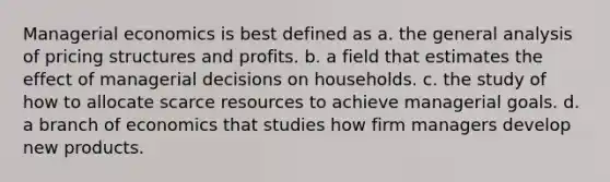 Managerial economics is best defined as a. the general analysis of pricing structures and profits. b. a field that estimates the effect of managerial decisions on households. c. the study of how to allocate scarce resources to achieve managerial goals. d. a branch of economics that studies how firm managers develop new products.