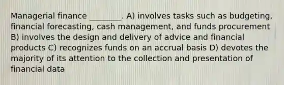 Managerial finance ________. A) involves tasks such as budgeting, financial forecasting, cash management, and funds procurement B) involves the design and delivery of advice and financial products C) recognizes funds on an accrual basis D) devotes the majority of its attention to the collection and presentation of financial data