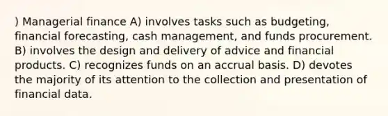 ) Managerial finance A) involves tasks such as budgeting, financial forecasting, cash management, and funds procurement. B) involves the design and delivery of advice and financial products. C) recognizes funds on an accrual basis. D) devotes the majority of its attention to the collection and presentation of financial data.