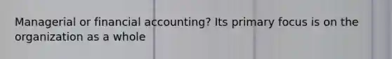 Managerial or financial accounting? Its primary focus is on the organization as a whole