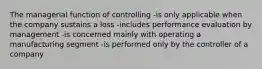 The managerial function of controlling -is only applicable when the company sustains a loss -includes performance evaluation by management -is concerned mainly with operating a manufacturing segment -is performed only by the controller of a company